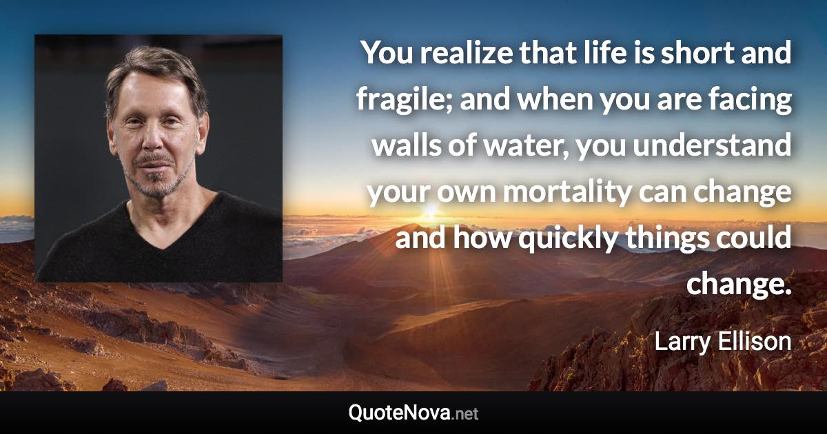 You realize that life is short and fragile; and when you are facing walls of water, you understand your own mortality can change and how quickly things could change. - Larry Ellison quote