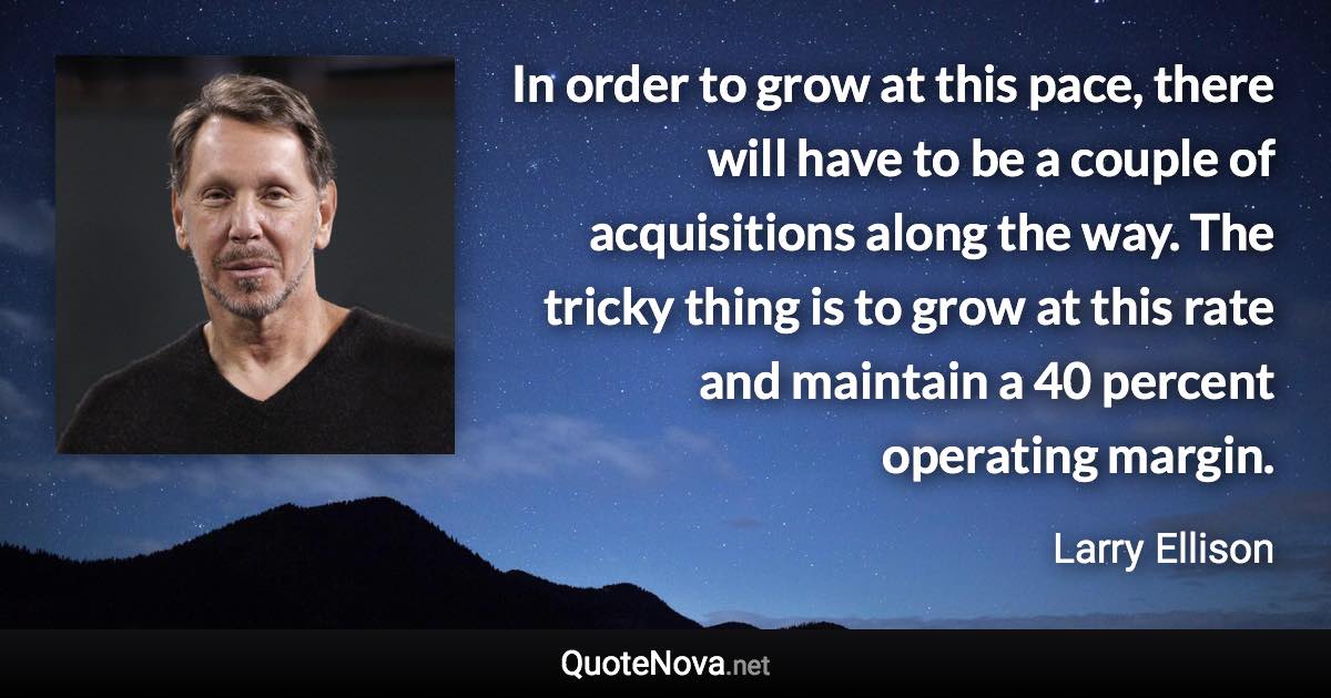 In order to grow at this pace, there will have to be a couple of acquisitions along the way. The tricky thing is to grow at this rate and maintain a 40 percent operating margin. - Larry Ellison quote