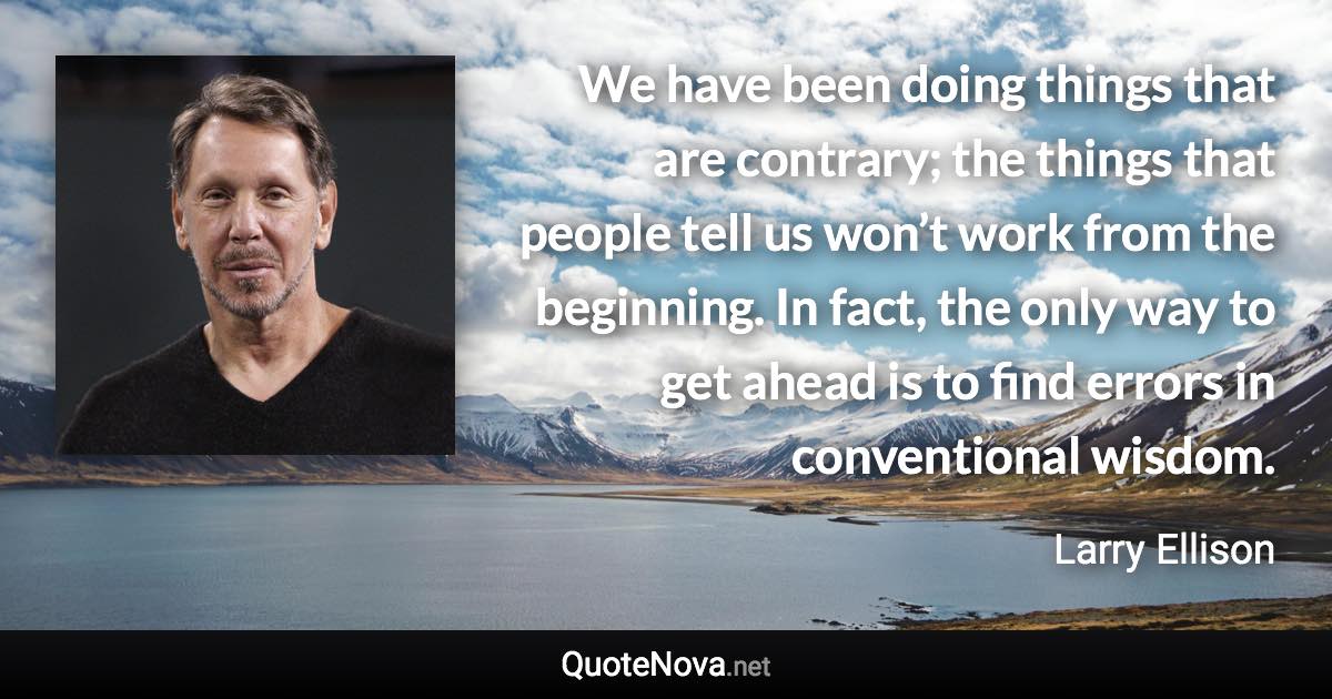 We have been doing things that are contrary; the things that people tell us won’t work from the beginning. In fact, the only way to get ahead is to find errors in conventional wisdom. - Larry Ellison quote