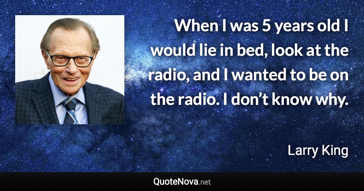When I was 5 years old I would lie in bed, look at the radio, and I wanted to be on the radio. I don’t know why. - Larry King quote