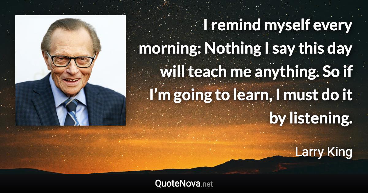 I remind myself every morning: Nothing I say this day will teach me anything. So if I’m going to learn, I must do it by listening. - Larry King quote