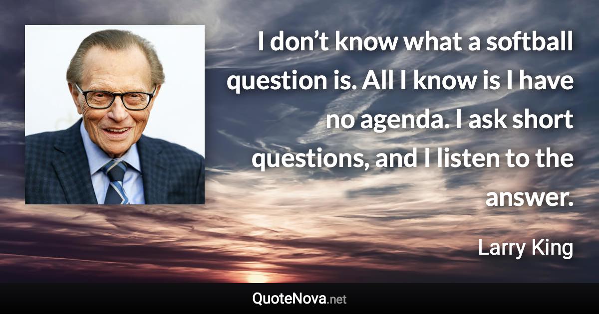 I don’t know what a softball question is. All I know is I have no agenda. I ask short questions, and I listen to the answer. - Larry King quote