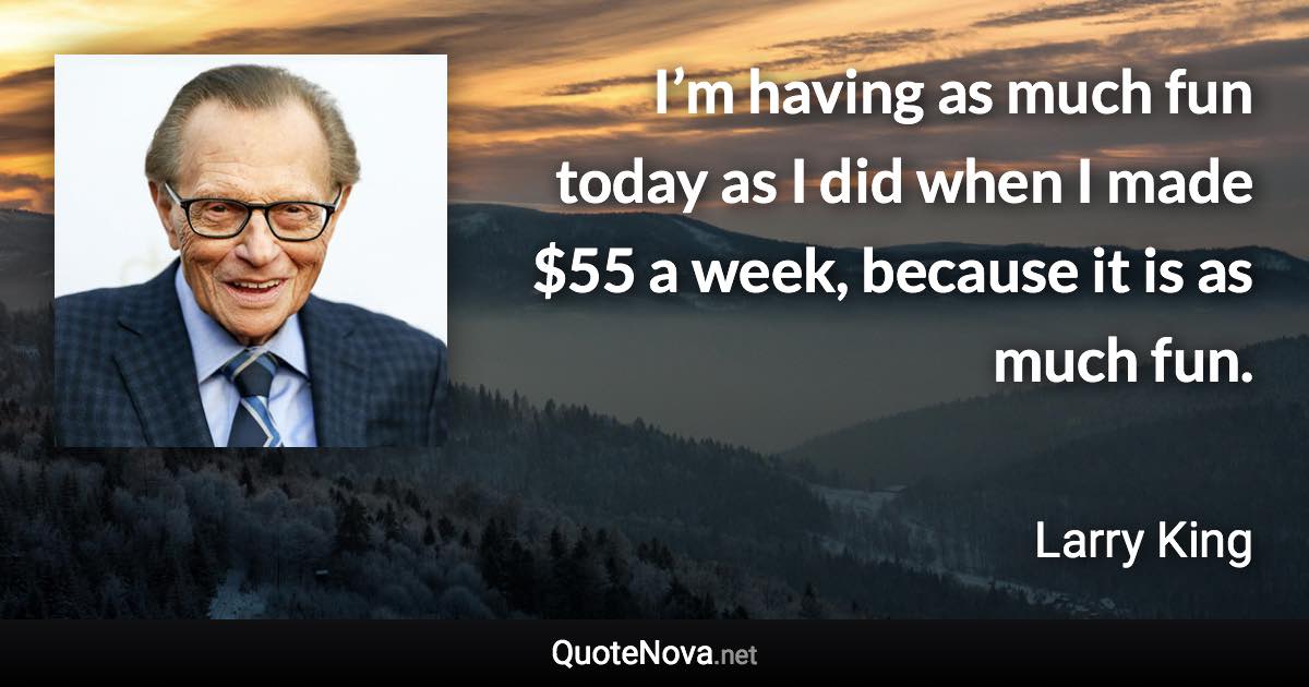 I’m having as much fun today as I did when I made $55 a week, because it is as much fun. - Larry King quote