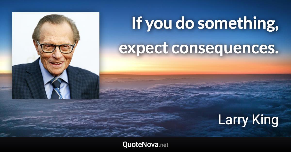 If you do something, expect consequences. - Larry King quote