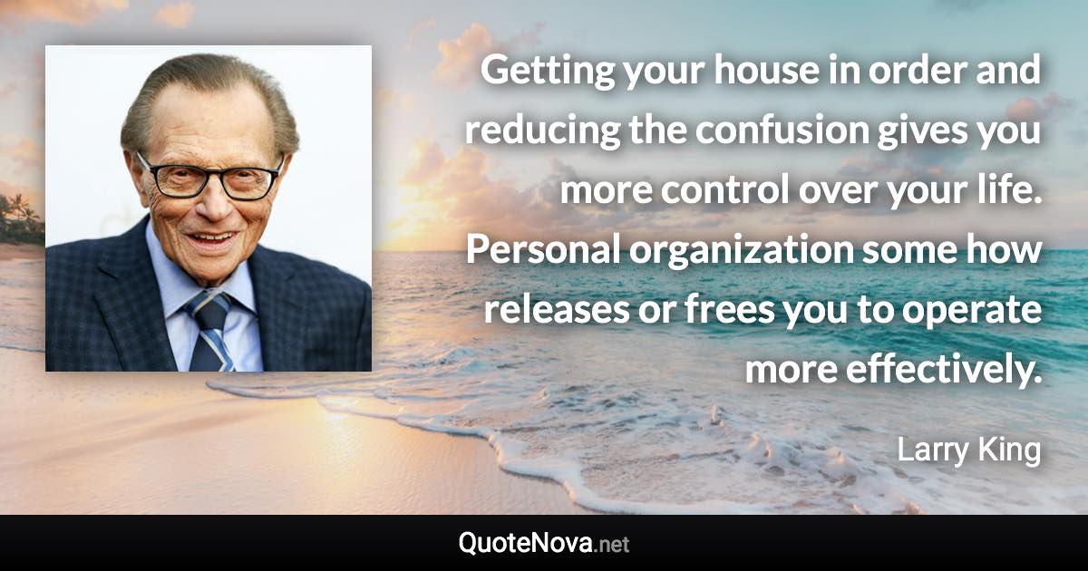 Getting your house in order and reducing the confusion gives you more control over your life. Personal organization some how releases or frees you to operate more effectively. - Larry King quote