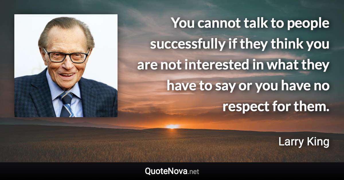 You cannot talk to people successfully if they think you are not interested in what they have to say or you have no respect for them. - Larry King quote