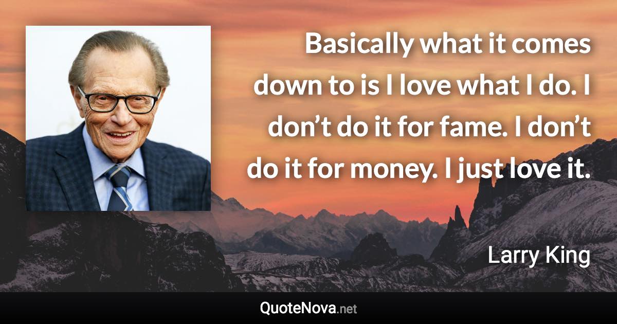 Basically what it comes down to is I love what I do. I don’t do it for fame. I don’t do it for money. I just love it. - Larry King quote