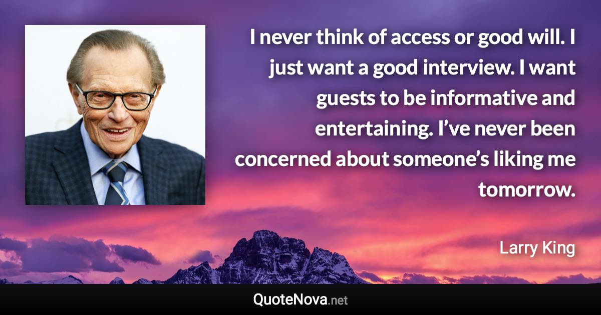 I never think of access or good will. I just want a good interview. I want guests to be informative and entertaining. I’ve never been concerned about someone’s liking me tomorrow. - Larry King quote