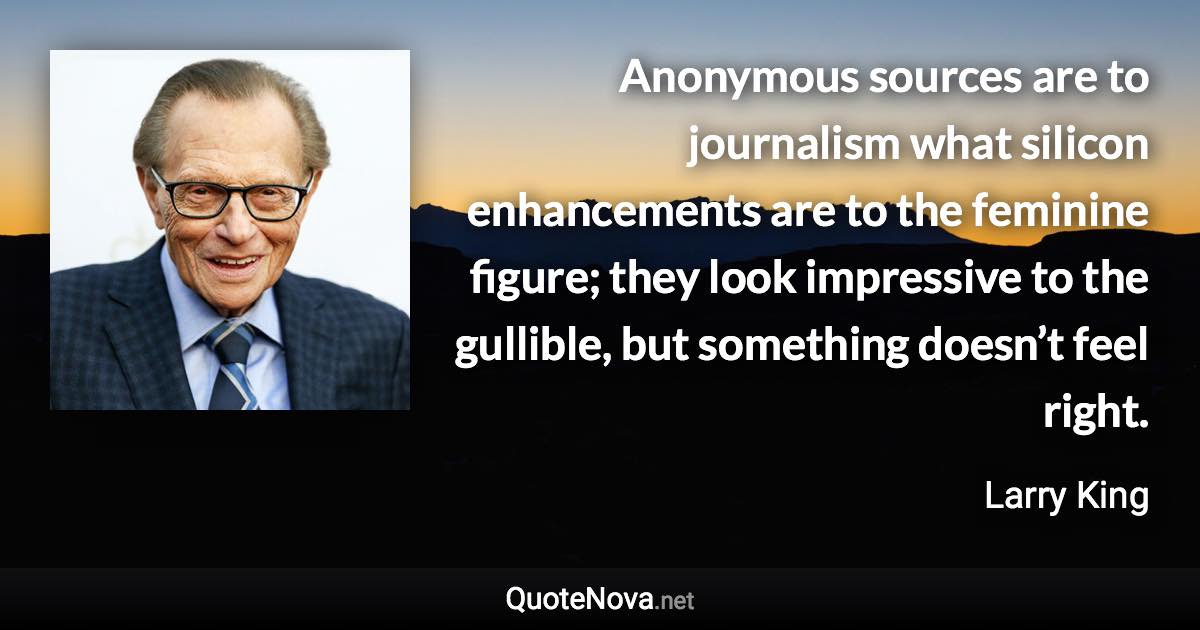 Anonymous sources are to journalism what silicon enhancements are to the feminine figure; they look impressive to the gullible, but something doesn’t feel right. - Larry King quote
