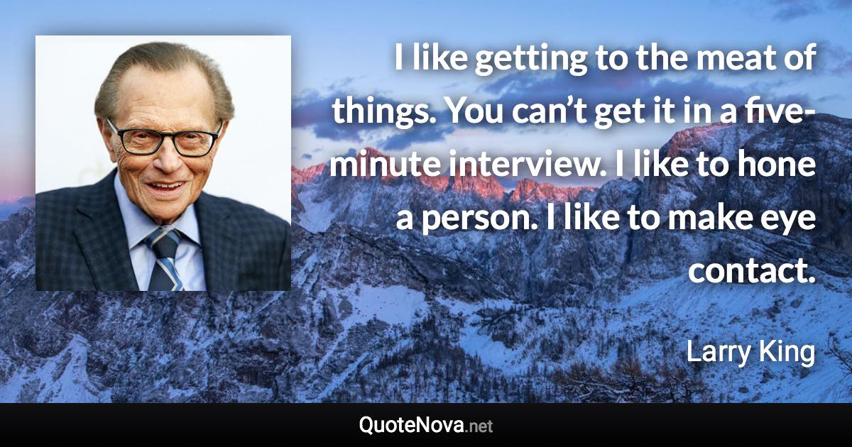 I like getting to the meat of things. You can’t get it in a five-minute interview. I like to hone a person. I like to make eye contact. - Larry King quote