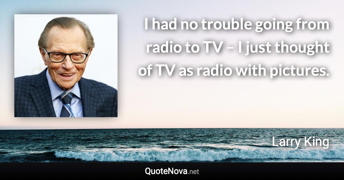 I had no trouble going from radio to TV – I just thought of TV as radio with pictures. - Larry King quote