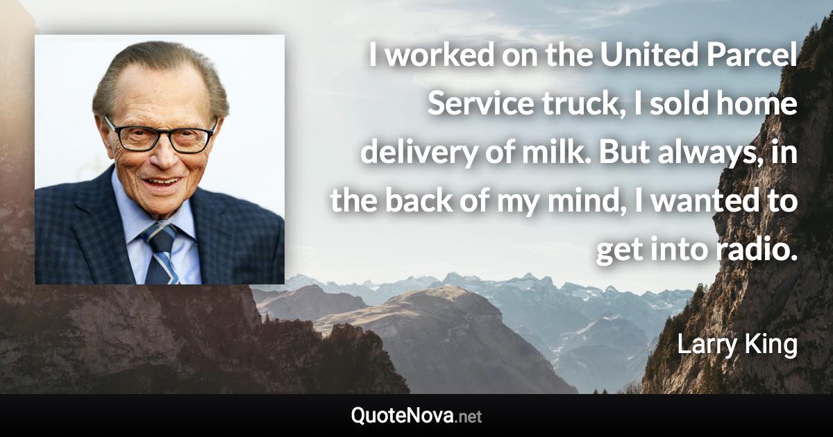 I worked on the United Parcel Service truck, I sold home delivery of milk. But always, in the back of my mind, I wanted to get into radio. - Larry King quote