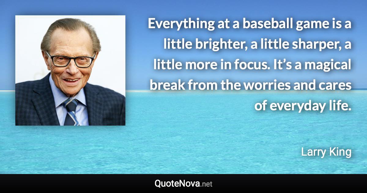 Everything at a baseball game is a little brighter, a little sharper, a little more in focus. It’s a magical break from the worries and cares of everyday life. - Larry King quote