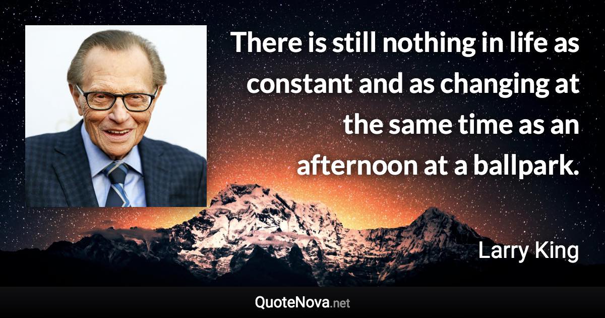 There is still nothing in life as constant and as changing at the same time as an afternoon at a ballpark. - Larry King quote