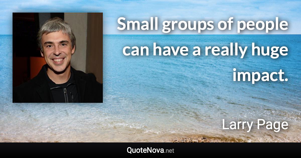 Small groups of people can have a really huge impact. - Larry Page quote