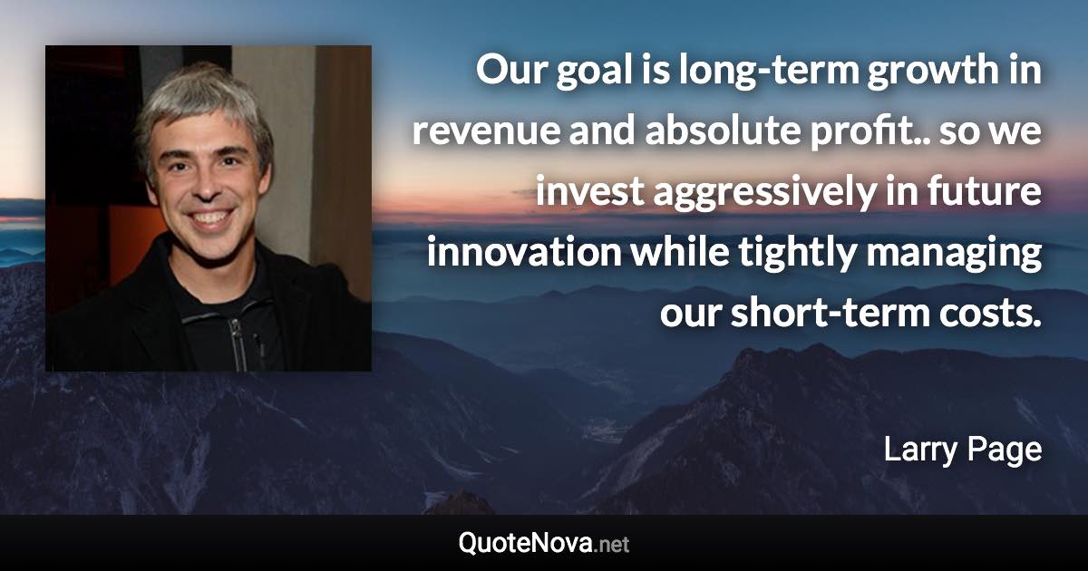 Our goal is long-term growth in revenue and absolute profit.. so we invest aggressively in future innovation while tightly managing our short-term costs. - Larry Page quote