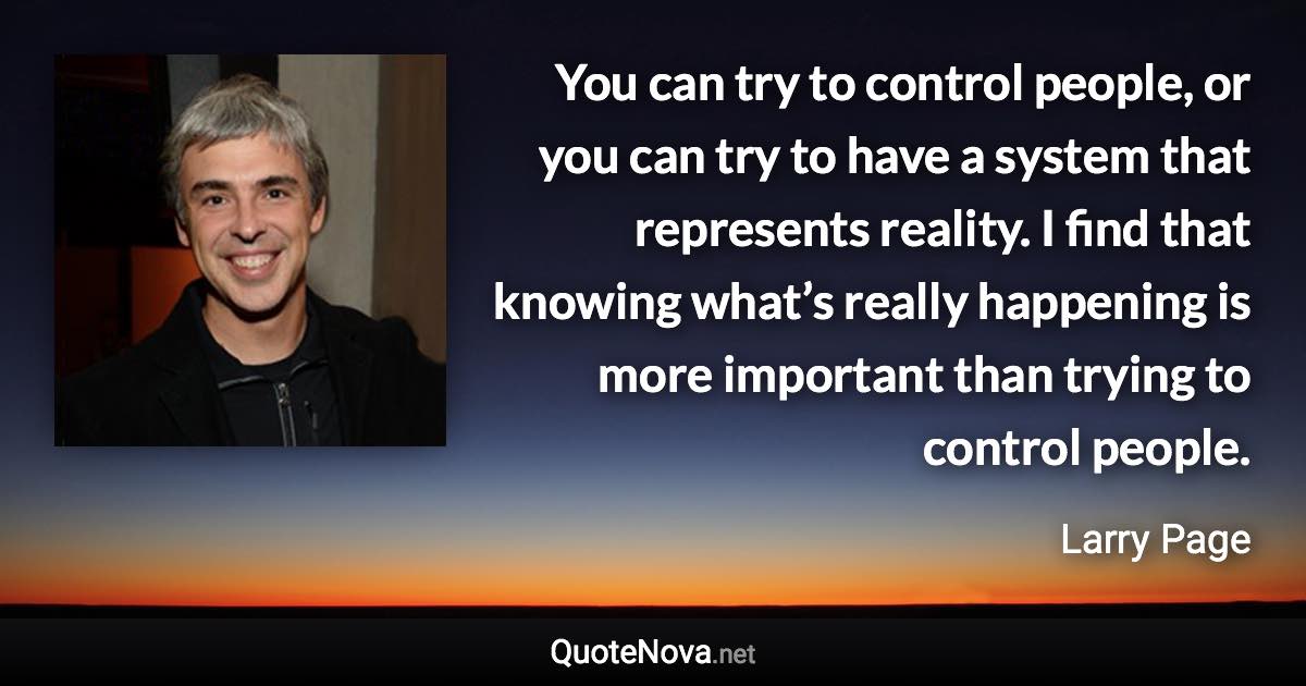 You can try to control people, or you can try to have a system that represents reality. I find that knowing what’s really happening is more important than trying to control people. - Larry Page quote