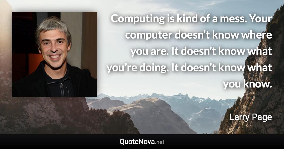 Computing is kind of a mess. Your computer doesn’t know where you are. It doesn’t know what you’re doing. It doesn’t know what you know. - Larry Page quote