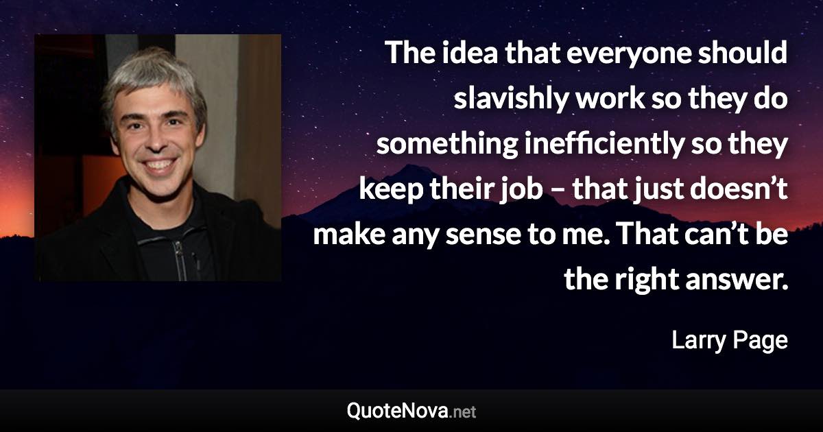 The idea that everyone should slavishly work so they do something inefficiently so they keep their job – that just doesn’t make any sense to me. That can’t be the right answer. - Larry Page quote