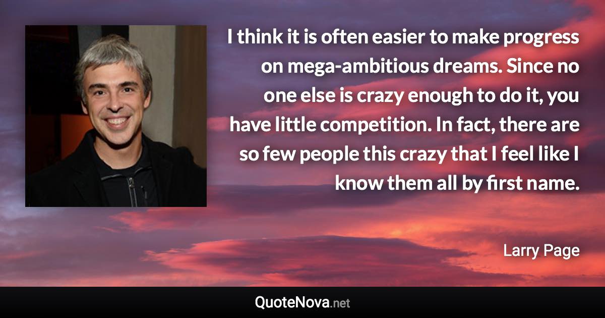 I think it is often easier to make progress on mega-ambitious dreams. Since no one else is crazy enough to do it, you have little competition. In fact, there are so few people this crazy that I feel like I know them all by first name. - Larry Page quote