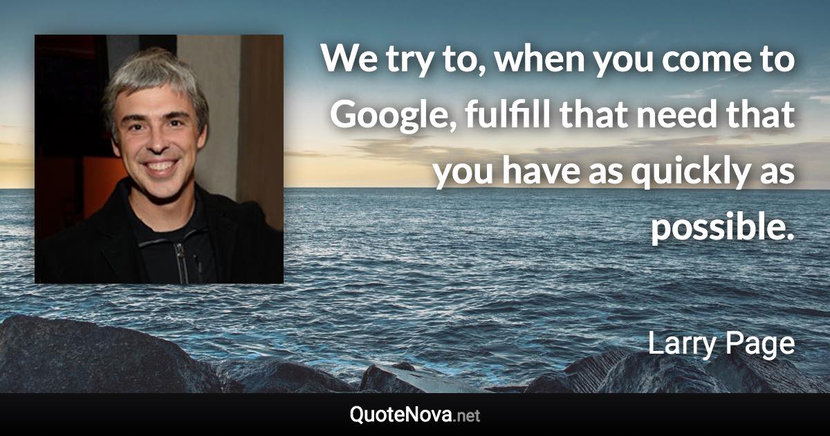 We try to, when you come to Google, fulfill that need that you have as quickly as possible. - Larry Page quote