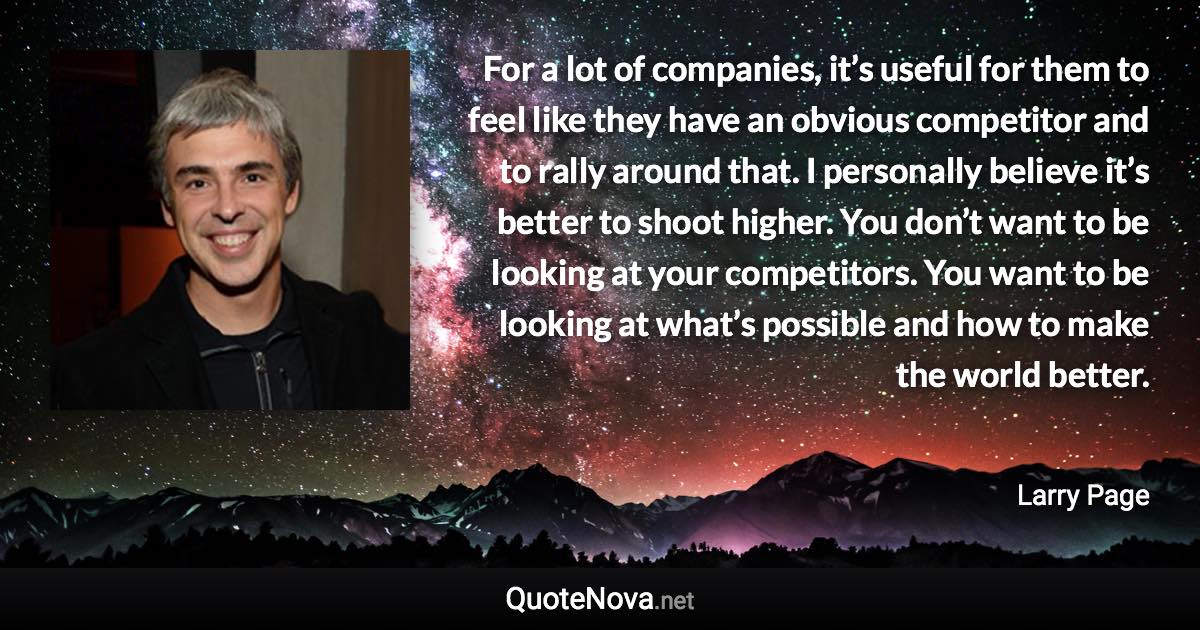 For a lot of companies, it’s useful for them to feel like they have an obvious competitor and to rally around that. I personally believe it’s better to shoot higher. You don’t want to be looking at your competitors. You want to be looking at what’s possible and how to make the world better. - Larry Page quote