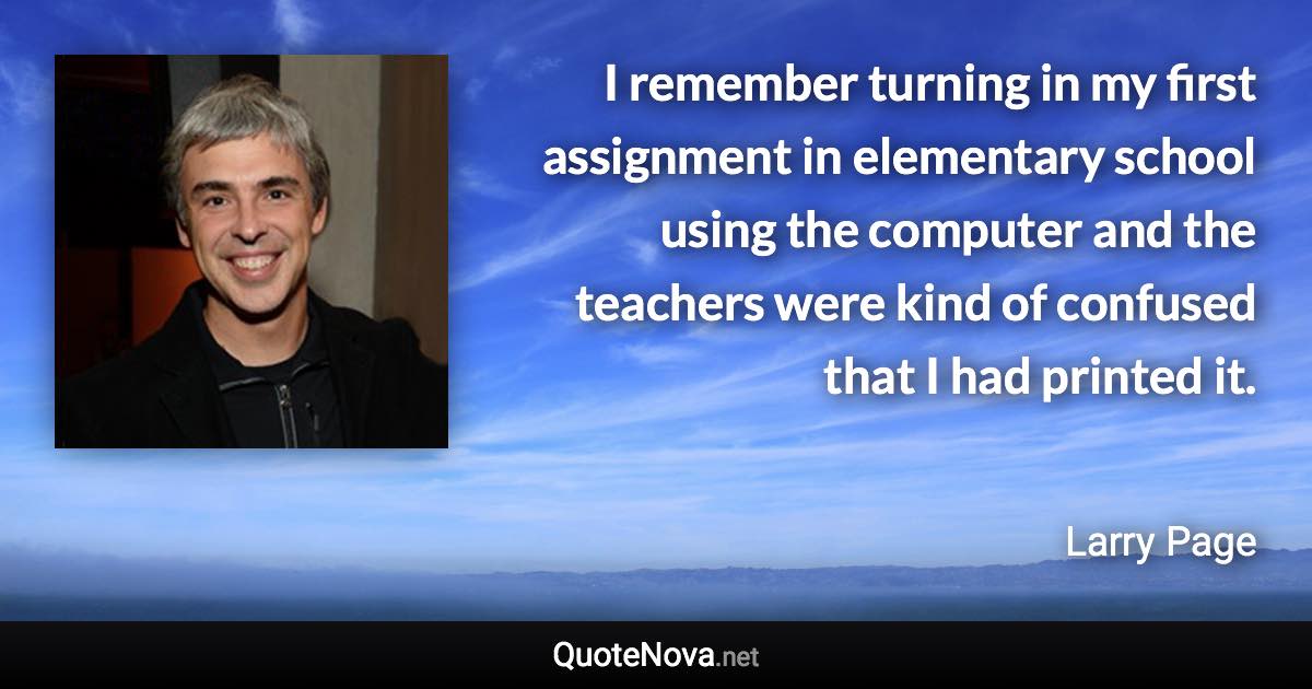 I remember turning in my first assignment in elementary school using the computer and the teachers were kind of confused that I had printed it. - Larry Page quote