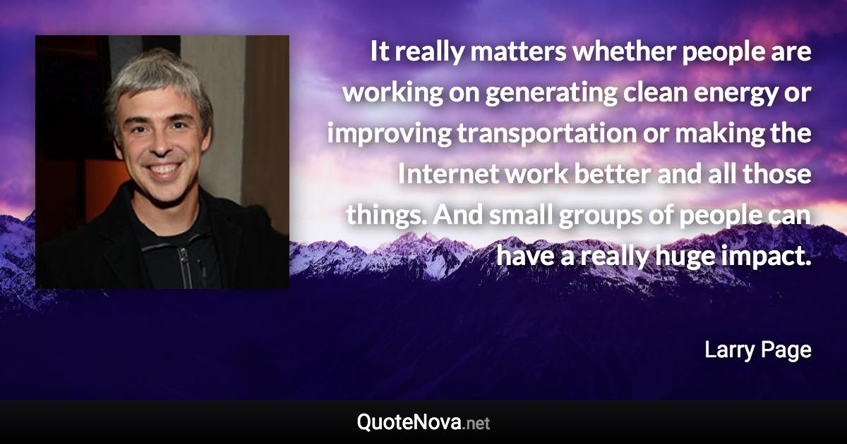 It really matters whether people are working on generating clean energy or improving transportation or making the Internet work better and all those things. And small groups of people can have a really huge impact. - Larry Page quote