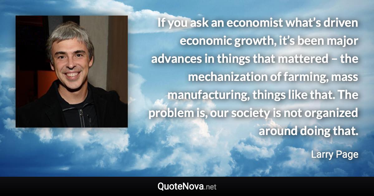 If you ask an economist what’s driven economic growth, it’s been major advances in things that mattered – the mechanization of farming, mass manufacturing, things like that. The problem is, our society is not organized around doing that. - Larry Page quote