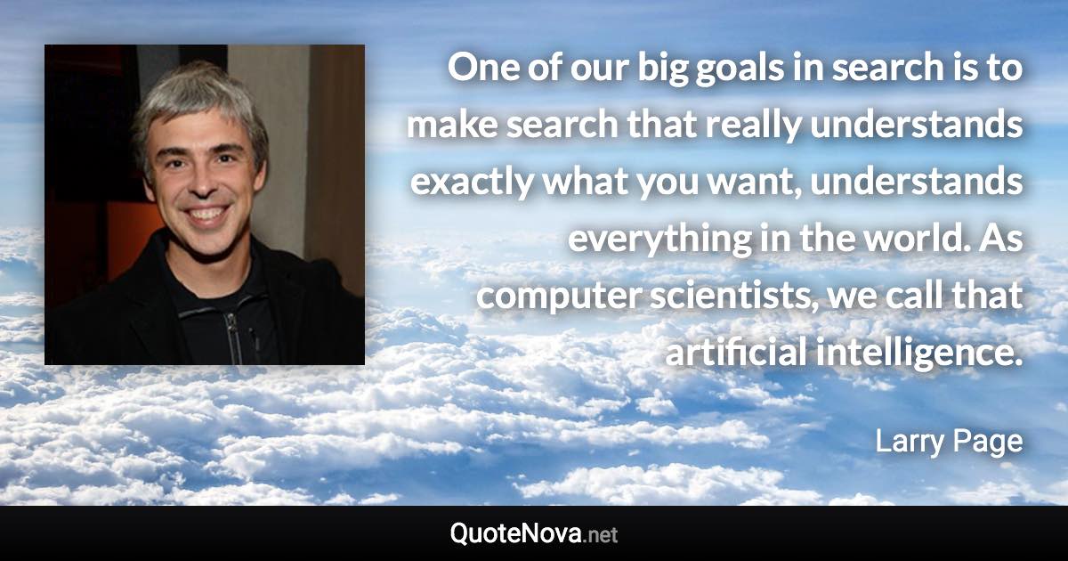 One of our big goals in search is to make search that really understands exactly what you want, understands everything in the world. As computer scientists, we call that artificial intelligence. - Larry Page quote