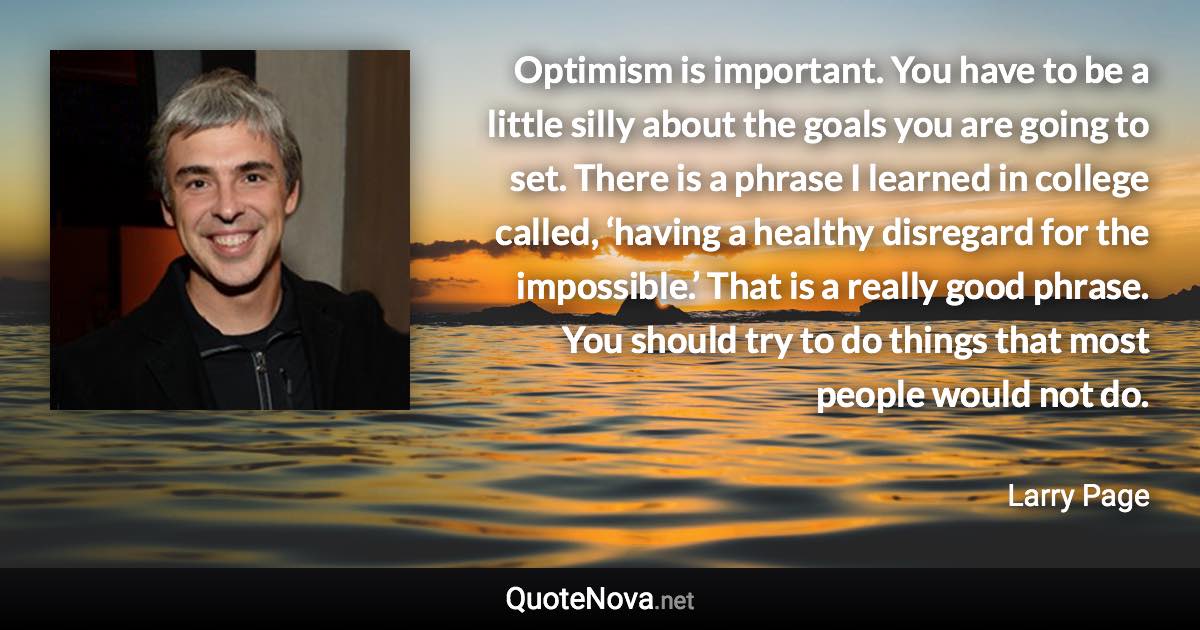 Optimism is important. You have to be a little silly about the goals you are going to set. There is a phrase I learned in college called, ‘having a healthy disregard for the impossible.’ That is a really good phrase. You should try to do things that most people would not do. - Larry Page quote