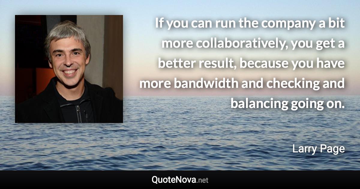 If you can run the company a bit more collaboratively, you get a better result, because you have more bandwidth and checking and balancing going on. - Larry Page quote