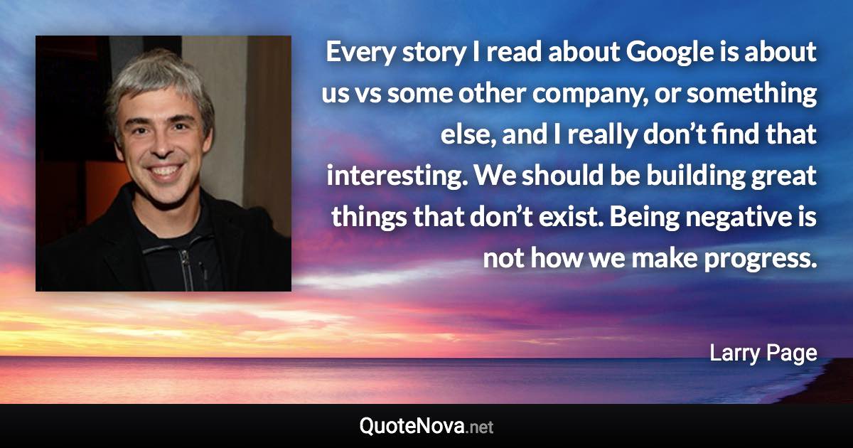 Every story I read about Google is about us vs some other company, or something else, and I really don’t find that interesting. We should be building great things that don’t exist. Being negative is not how we make progress. - Larry Page quote