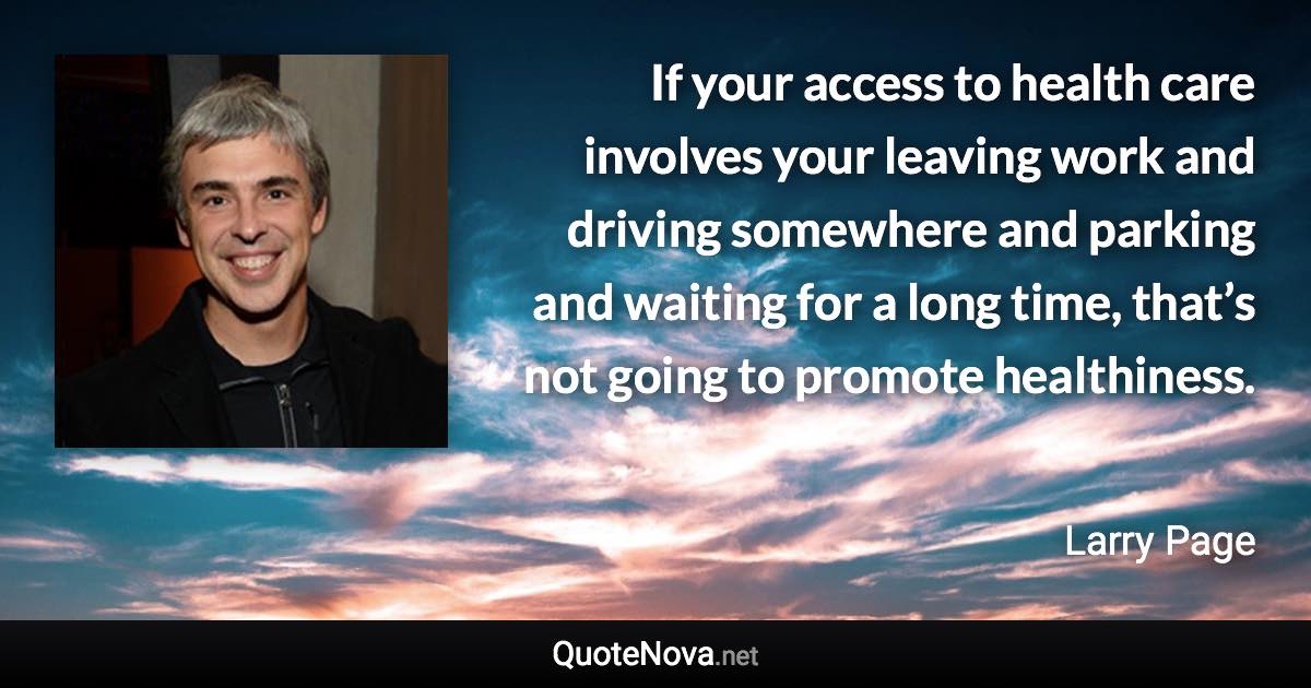 If your access to health care involves your leaving work and driving somewhere and parking and waiting for a long time, that’s not going to promote healthiness. - Larry Page quote