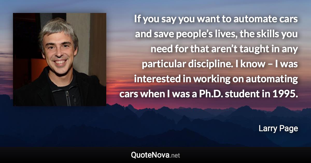 If you say you want to automate cars and save people’s lives, the skills you need for that aren’t taught in any particular discipline. I know – I was interested in working on automating cars when I was a Ph.D. student in 1995. - Larry Page quote