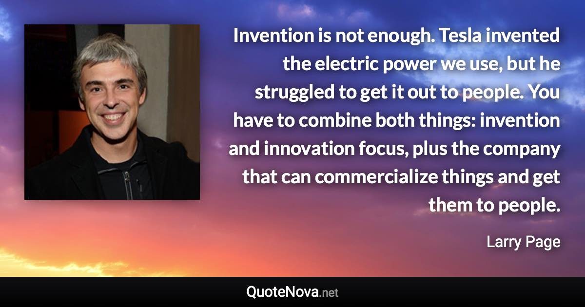 Invention is not enough. Tesla invented the electric power we use, but he struggled to get it out to people. You have to combine both things: invention and innovation focus, plus the company that can commercialize things and get them to people. - Larry Page quote