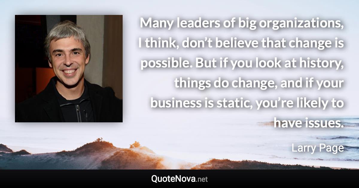 Many leaders of big organizations, I think, don’t believe that change is possible. But if you look at history, things do change, and if your business is static, you’re likely to have issues. - Larry Page quote