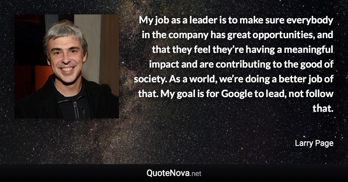 My job as a leader is to make sure everybody in the company has great opportunities, and that they feel they’re having a meaningful impact and are contributing to the good of society. As a world, we’re doing a better job of that. My goal is for Google to lead, not follow that. - Larry Page quote