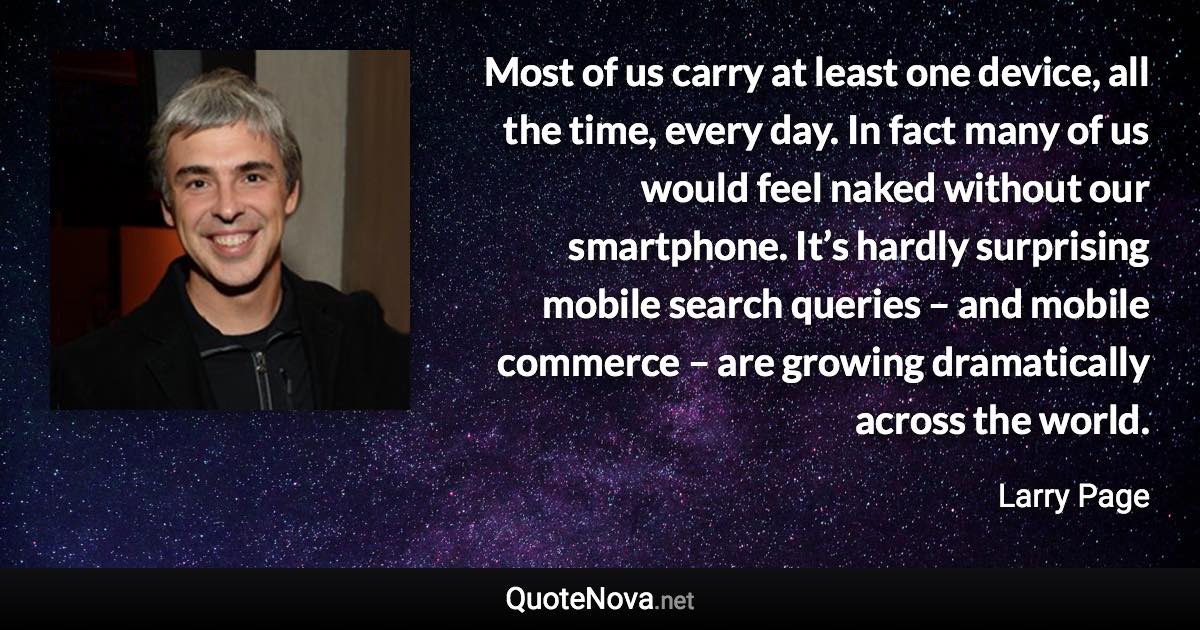 Most of us carry at least one device, all the time, every day. In fact many of us would feel naked without our smartphone. It’s hardly surprising mobile search queries – and mobile commerce – are growing dramatically across the world. - Larry Page quote