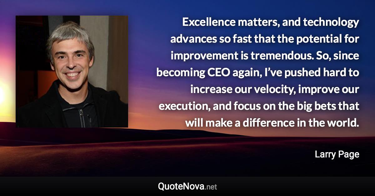 Excellence matters, and technology advances so fast that the potential for improvement is tremendous. So, since becoming CEO again, I’ve pushed hard to increase our velocity, improve our execution, and focus on the big bets that will make a difference in the world. - Larry Page quote