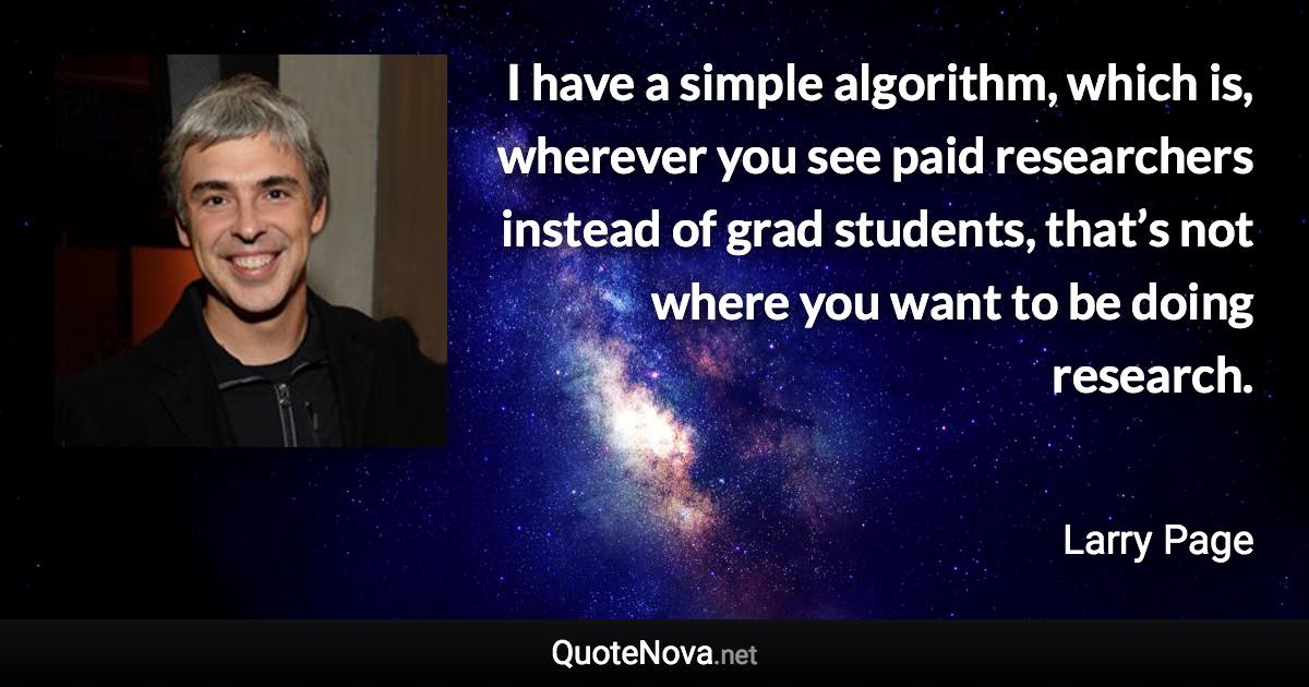I have a simple algorithm, which is, wherever you see paid researchers instead of grad students, that’s not where you want to be doing research. - Larry Page quote