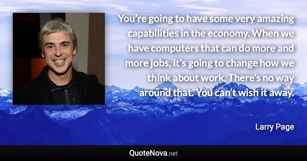 You’re going to have some very amazing capabilities in the economy. When we have computers that can do more and more jobs, it’s going to change how we think about work. There’s no way around that. You can’t wish it away. - Larry Page quote