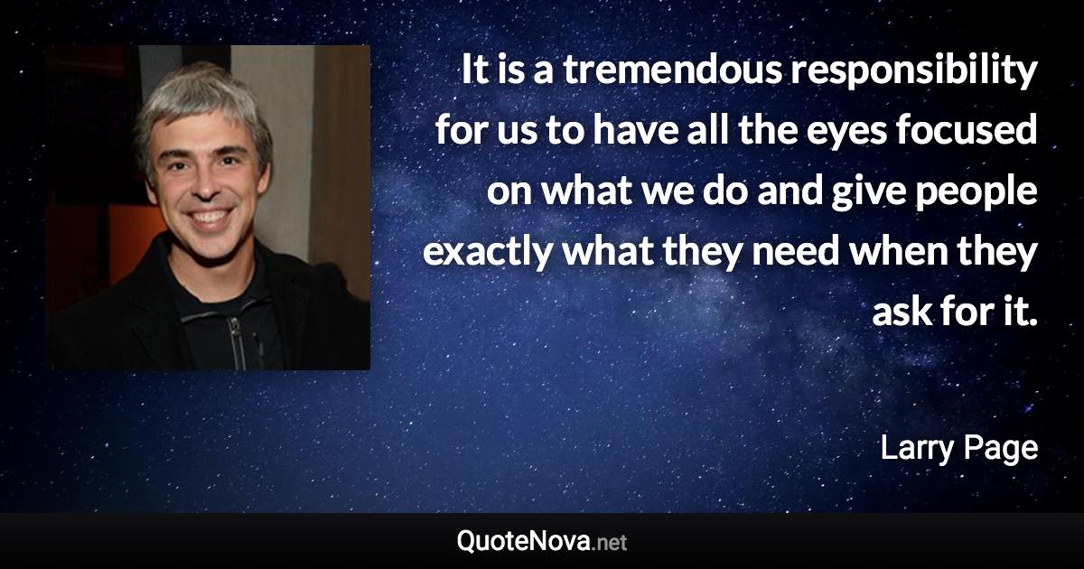 It is a tremendous responsibility for us to have all the eyes focused on what we do and give people exactly what they need when they ask for it. - Larry Page quote