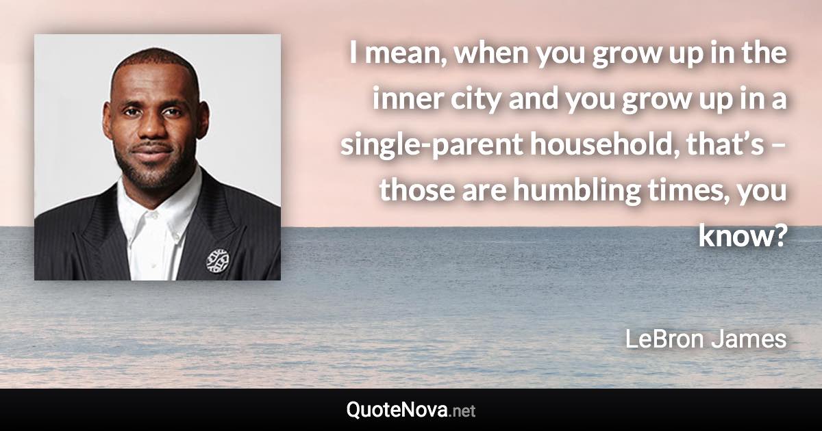 I mean, when you grow up in the inner city and you grow up in a single-parent household, that’s – those are humbling times, you know? - LeBron James quote