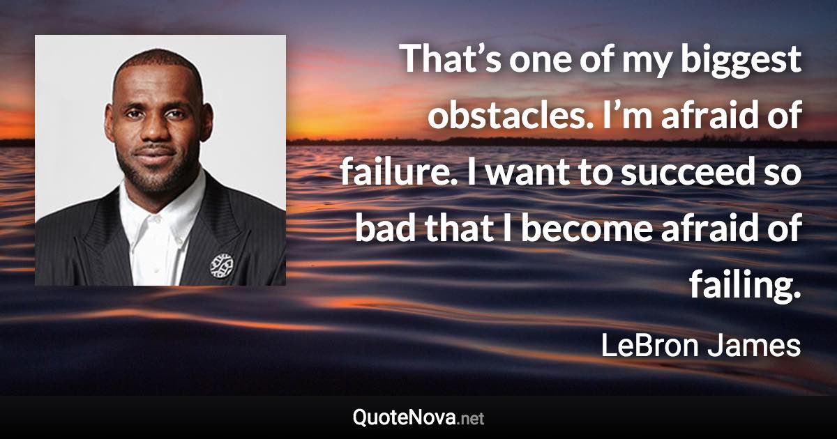 That’s one of my biggest obstacles. I’m afraid of failure. I want to succeed so bad that I become afraid of failing. - LeBron James quote