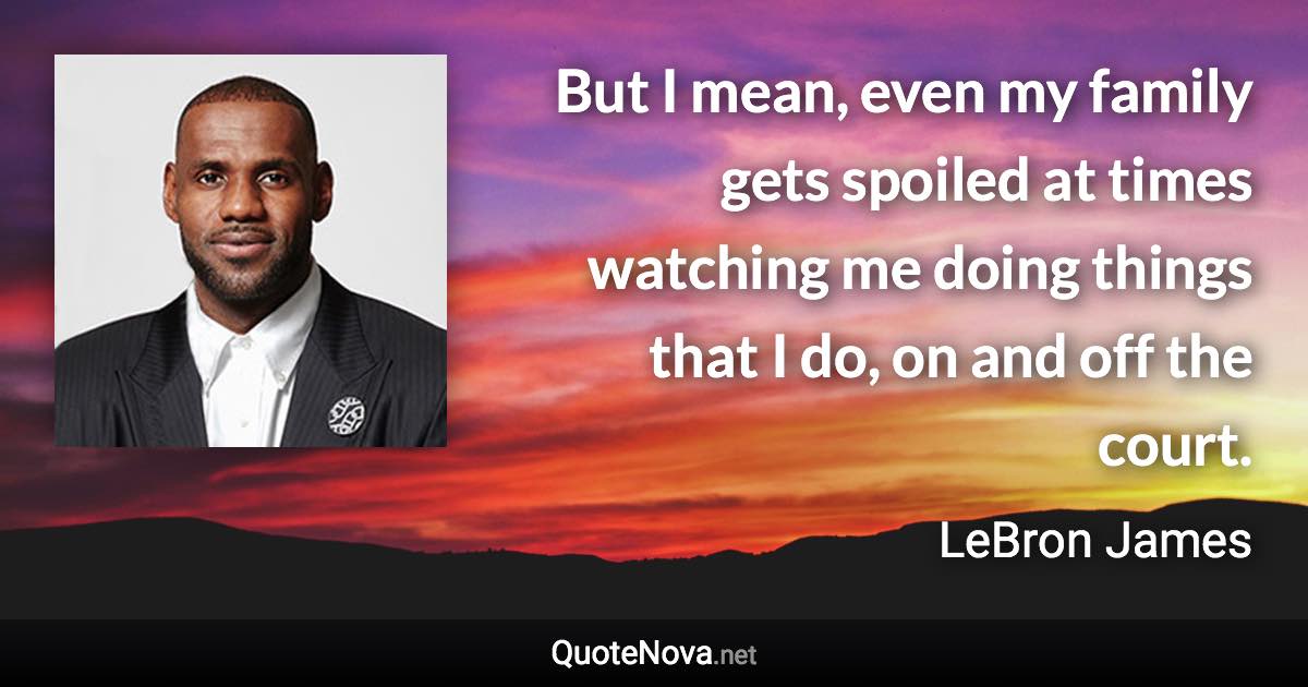 But I mean, even my family gets spoiled at times watching me doing things that I do, on and off the court. - LeBron James quote