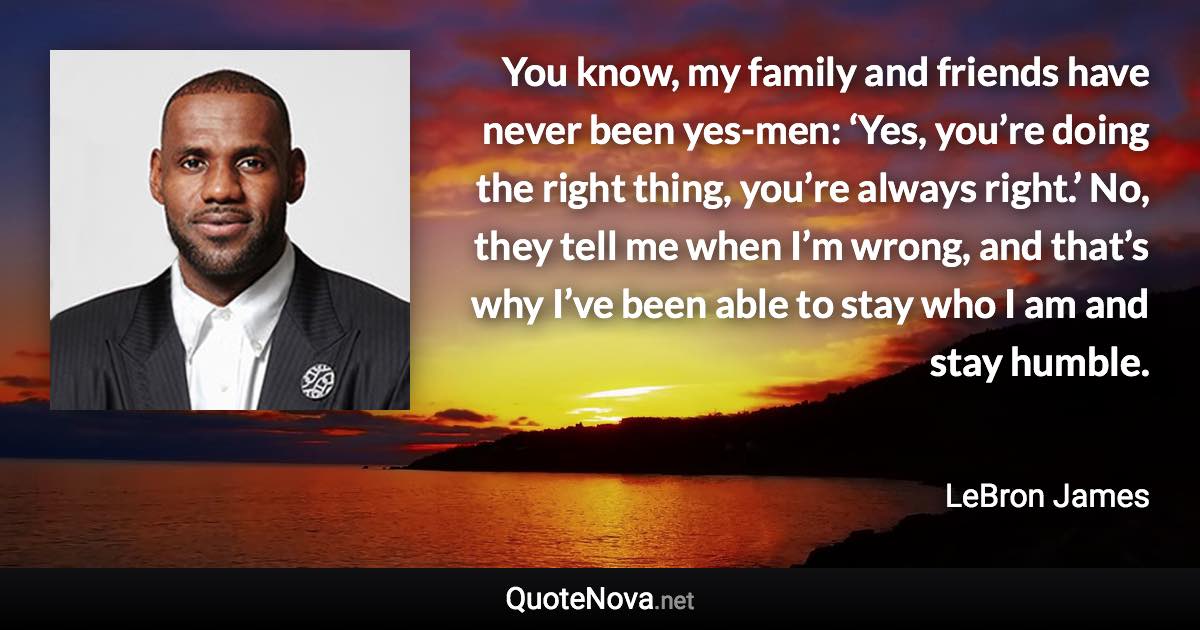 You know, my family and friends have never been yes-men: ‘Yes, you’re doing the right thing, you’re always right.’ No, they tell me when I’m wrong, and that’s why I’ve been able to stay who I am and stay humble. - LeBron James quote