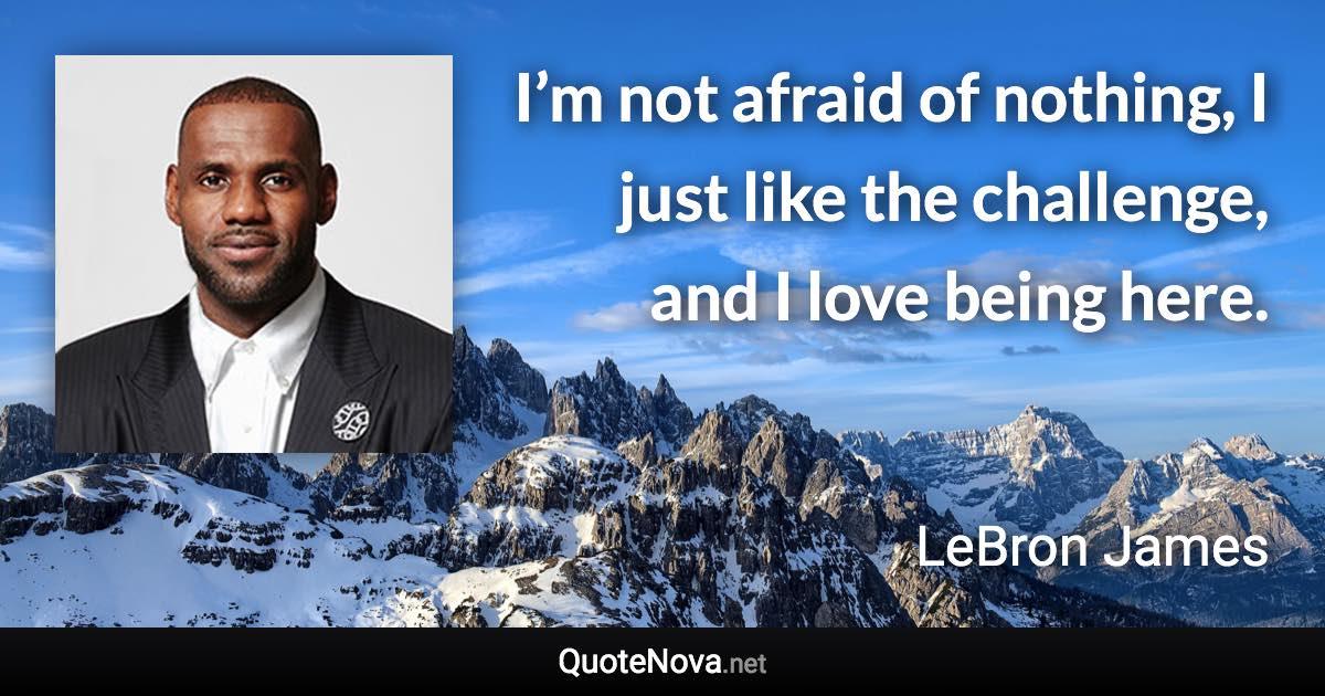 I’m not afraid of nothing, I just like the challenge, and I love being here. - LeBron James quote