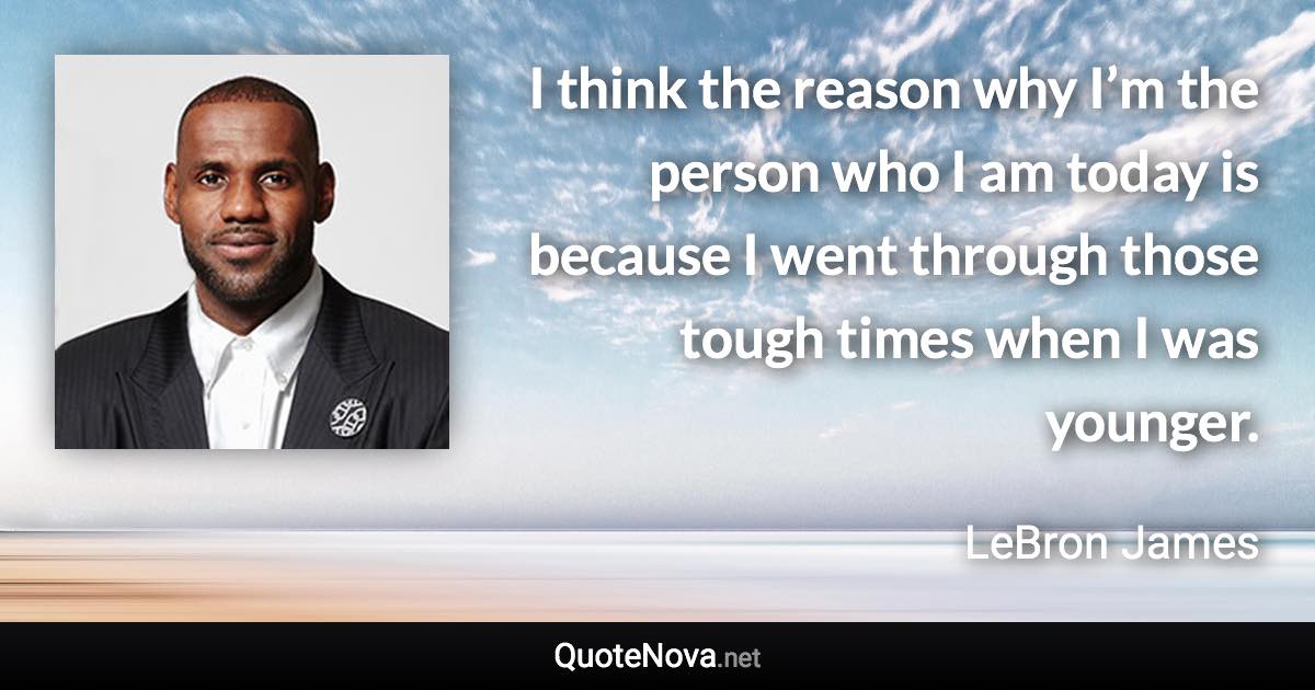 I think the reason why I’m the person who I am today is because I went through those tough times when I was younger. - LeBron James quote