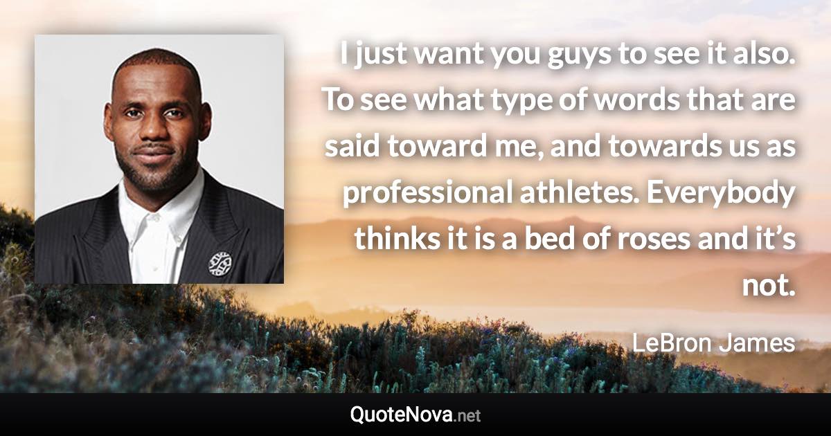 I just want you guys to see it also. To see what type of words that are said toward me, and towards us as professional athletes. Everybody thinks it is a bed of roses and it’s not. - LeBron James quote